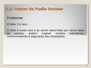 3.2- Reator de Fusão Nuclear3.2- Reator de Fusão Nuclear
ProblemasProblemas
O hélio 3 é raro;
O trítio é muito raro e ao serem absorvidos por vários tipos
de núcleos, podem originar núcleos radioativos,
comprometendo a segurança das instalações;
 