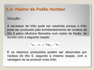 3.2- Reator de Fusão Nuclear3.2- Reator de Fusão Nuclear
Solução:Solução:
A escassez de trítio pode ser resolvida porque o trítio
pode ser produzido pelo bombardeamento de núcleos de
lítio 6 pelos nêutrons liberados num reator de fissão, de
acordo com a seguinte reação:
E os nêutrons produzidos podem ser absorvidos por
núcleos de lítio 6, segundo a mesma reação, com a
vantagem de se produzir mais trítio.
 