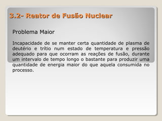 3.2- Reator de Fusão Nuclear3.2- Reator de Fusão Nuclear
Problema MaiorProblema Maior
Incapacidade de se manter certa quantidade de plasma de
deutério e trítio num estado de temperatura e pressão
adequado para que ocorram as reações de fusão, durante
um intervalo de tempo longo o bastante para produzir uma
quantidade de energia maior do que aquela consumida no
processo.
 