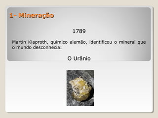 1- Mineração1- Mineração
17891789
Martin Klaproth, químico alemão, identificou o mineral que
o mundo desconhecia:
O UrânioO Urânio
 