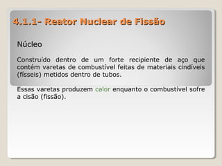 4.1.1- Reator Nuclear de Fissão4.1.1- Reator Nuclear de Fissão
NúcleoNúcleo
Construído dentro de um forte recipiente de aço que
contém varetas de combustível feitas de materiais cindíveis
(físseis) metidos dentro de tubos.
Essas varetas produzem calor enquanto o combustível sofre
a cisão (fissão).
 