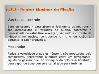 4.1.1- Reator Nuclear de Fissão4.1.1- Reator Nuclear de Fissão
Varetas de controleVaretas de controle
Boro ou cádmio - para absorver facilmente os nêutrons -
são introduzidas e retiradas do núcleo, conforme a
necessidade de estabilizar a reação, variando a corrente de
nêutrons no núcleo, controlando o ritmo de cisão e,
portanto, o calor produzido.
ModeradorModerador
Reduz a velocidade a que os nêutrons são produzidos pelo
combustível. Percorrendo o núcleo corre um refrigerante,
líquido ou gasoso, que, ao ser aquecido pelo calor libertado,
gera vapor de água que será canalizado para turbinas.
 