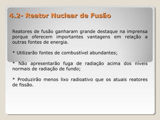 4.2- Reator Nuclear de Fusão4.2- Reator Nuclear de Fusão
Reatores de fusão ganharam grande destaque na imprensa
porque oferecem importantes vantagens em relação a
outras fontes de energia.
* Utilizarão fontes de combustível abundantes;
* Não apresentarão fuga de radiação acima dos níveis
normais de radiação de fundo;
* Produzirão menos lixo radioativo que os atuais reatores
de fissão.
 