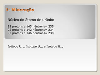 1- Mineração1- Mineração
Núcleo do átomo de urânio:Núcleo do átomo de urânio:
92 prótons e 143 nêutrons= 235
92 prótons e 142 nêutrons= 234
92 prótons e 146 nêutrons= 238
Isótopo UU234234, Isótopo UU235235 e Isótopo UU238238
 