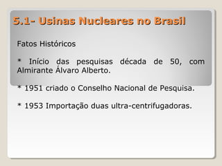 5.1- Usinas Nucleares no Brasil5.1- Usinas Nucleares no Brasil
Fatos HistóricosFatos Históricos
* Início das pesquisas década de 50, com
Almirante Álvaro Alberto.
* 1951 criado o Conselho Nacional de Pesquisa.
* 1953 Importação duas ultra-centrifugadoras.
 