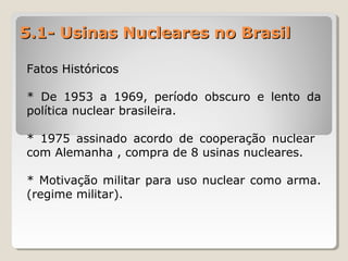 5.1- Usinas Nucleares no Brasil5.1- Usinas Nucleares no Brasil
Fatos HistóricosFatos Históricos
* De 1953 a 1969, período obscuro e lento da
política nuclear brasileira.
* 1975 assinado acordo de cooperação nuclear
com Alemanha , compra de 8 usinas nucleares.
* Motivação militar para uso nuclear como arma.
(regime militar).
 