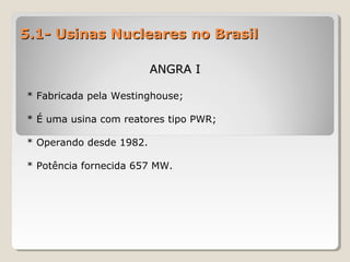 5.1- Usinas Nucleares no Brasil5.1- Usinas Nucleares no Brasil
ANGRA IANGRA I
* Fabricada pela Westinghouse;
* É uma usina com reatores tipo PWR;
* Operando desde 1982.
* Potência fornecida 657 MW.
 