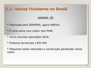 5.1- Usinas Nucleares no Brasil5.1- Usinas Nucleares no Brasil
ANGRA IIIANGRA III
* Fabricada pela SIEMENS, agora AREVA;
* É uma usina com reator tipo PWR;
* Início previsto operações 2016.
* Potência fornercida 1350 MW.
* Máquinas todas estocadas e construção paralisada várias
vezes.
 