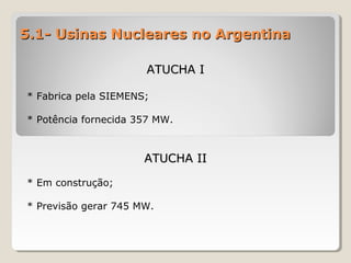 5.1- Usinas Nucleares no Argentina5.1- Usinas Nucleares no Argentina
ATUCHA IATUCHA I
* Fabrica pela SIEMENS;
* Potência fornecida 357 MW.
ATUCHA IIATUCHA II
* Em construção;
* Previsão gerar 745 MW.
 