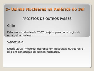 5- Usinas Nucleares na América do Sul5- Usinas Nucleares na América do Sul
PROJETOS DE OUTROS PAÍSESPROJETOS DE OUTROS PAÍSES
ChileChile
Está em estudo desde 2007 projeto para construção de
uma usina nuclear.
VenezuelaVenezuela
Desde 2005 mostrou interesse em pesquisas nucleares e
não em construção de usinas nucleares.
 