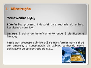 1- Mineração1- Mineração
Yellowcake UYellowcake U33OO88
Lixiviação:Lixiviação: processo industrial para retirada do urânio.
Resultando num licor.
Leva-se à usina de beneficiamento onde é clarificado e
filtrado;
Passa por processo químico até se transformar num sal de
cor amarela, o concentrado de urânio, conhecido como
yellowcake ou concentrado de U3O8.
 