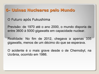 6- Usinas Nucleares pelo Mundo6- Usinas Nucleares pelo Mundo
O Futuro após FukushimaO Futuro após Fukushima
Previsão: de 1970 até o ano 2000, o mundo disporia de
entre 3600 à 5000 gigawatts em capacidade nuclear.
Realidade: No fim de 2012, chegava a apenas 335
gigawatts, menos de um décimo do que se esperava.
O acidente é o mais grave desde o de Chernobyl, na
Ucrânia, ocorrido em 1986.
 