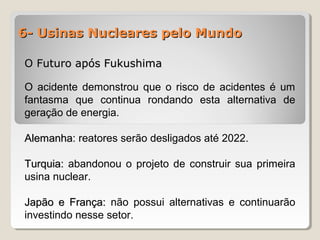 6- Usinas Nucleares pelo Mundo6- Usinas Nucleares pelo Mundo
O Futuro após FukushimaO Futuro após Fukushima
O acidente demonstrou que o risco de acidentes é um
fantasma que continua rondando esta alternativa de
geração de energia.
AlemanhaAlemanha: reatores serão desligados até 2022.
Turquia:Turquia: abandonou o projeto de construir sua primeira
usina nuclear.
Japão e França:Japão e França: não possui alternativas e continuarão
investindo nesse setor.
 
