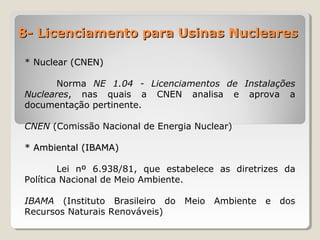 8- Licenciamento para Usinas Nucleares8- Licenciamento para Usinas Nucleares
* Nuclear (CNEN)* Nuclear (CNEN)
Norma NE 1.04 - Licenciamentos de Instalações
Nucleares, nas quais a CNEN analisa e aprova a
documentação pertinente.
CNEN (Comissão Nacional de Energia Nuclear)
* Ambiental (IBAMA)* Ambiental (IBAMA)
Lei nº 6.938/81, que estabelece as diretrizes da
Política Nacional de Meio Ambiente.
IBAMA (Instituto Brasileiro do Meio Ambiente e dos
Recursos Naturais Renováveis)
 