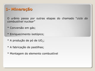 1- Mineração1- Mineração
O urânio passa por outras etapas do chamado “ciclo do
combustível nuclear”
* Conversão em gás;
* Enriquecimento isotópico;
* A produção de pó de UO2;
* A fabricação de pastilhas;
* Montagem do elemento combustível
 