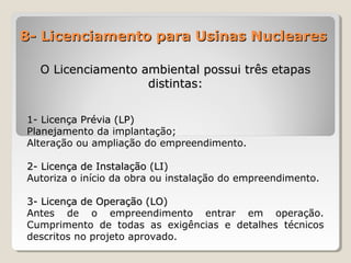 8- Licenciamento para Usinas Nucleares8- Licenciamento para Usinas Nucleares
O Licenciamento ambiental possui três etapasO Licenciamento ambiental possui três etapas
distintas:distintas:
1- Licença Prévia (LP)1- Licença Prévia (LP)
Planejamento da implantação;
Alteração ou ampliação do empreendimento.
2- Licença de Instalação (LI)2- Licença de Instalação (LI)
Autoriza o início da obra ou instalação do empreendimento.
3- Licença de Operação (LO)3- Licença de Operação (LO)
Antes de o empreendimento entrar em operação.
Cumprimento de todas as exigências e detalhes técnicos
descritos no projeto aprovado.
 