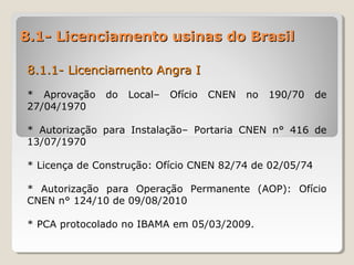8.1- Licenciamento usinas do Brasil8.1- Licenciamento usinas do Brasil
8.1.1- Licenciamento Angra I8.1.1- Licenciamento Angra I
* Aprovação do Local– Ofício CNEN no 190/70 de
27/04/1970
* Autorização para Instalação– Portaria CNEN n° 416 de
13/07/1970
* Licença de Construção: Ofício CNEN 82/74 de 02/05/74
* Autorização para Operação Permanente (AOP): Ofício
CNEN n° 124/10 de 09/08/2010
* PCA protocolado no IBAMA em 05/03/2009.
 