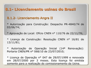 8.1- Licenciamento usinas do Brasil8.1- Licenciamento usinas do Brasil
8.1.2- Licenciamento Angra II8.1.2- Licenciamento Angra II
* Autorização para Construção: Despacho PR-4840/74 de
03/06/74;
* Aprovação de Local: Ofício CNEN n° 110/76 de 22/11/76;
* Licença de Construção: Resolução CNEN n° 16/81 de
13/11/81;
* Autorização de Operação Inicial (14ª Renovação):
Portaria CNEN/PR n° 068/10 de 23/07/2010;
* Licença de Operação n° 047 de 29/07/1999 e renovada
em 28/07/2000 por 3 meses. Esta licença foi emitida
somente para a realização do comissionamento da Usina.
 