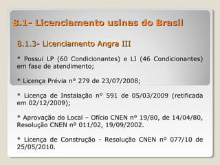 8.1- Licenciamento usinas do Brasil8.1- Licenciamento usinas do Brasil
8.1.3- Licenciamento Angra III8.1.3- Licenciamento Angra III
* Possui LP (60 Condicionantes) e LI (46 Condicionantes)
em fase de atendimento;
* Licença Prévia n° 279 de 23/07/2008;
* Licença de Instalação n° 591 de 05/03/2009 (retificada
em 02/12/2009);
* Aprovação do Local – Ofício CNEN n° 19/80, de 14/04/80,
Resolução CNEN nº 011/02, 19/09/2002.
* Licença de Construção - Resolução CNEN nº 077/10 de
25/05/2010.
 