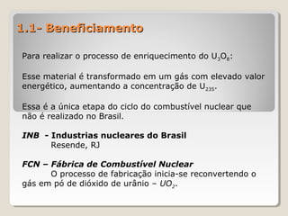 1.1- Beneficiamento1.1- Beneficiamento
Para realizar o processo de enriquecimento do U3O8:
Esse material é transformado em um gás com elevado valor
energético, aumentando a concentração de U235.
Essa é a única etapa do ciclo do combustível nuclear que
não é realizado no Brasil.
INB - Industrias nucleares do Brasil
Resende, RJ
FCN – Fábrica de Combustível Nuclear
O processo de fabricação inicia-se reconvertendo o
gás em pó de dióxido de urânio – UO2.
 