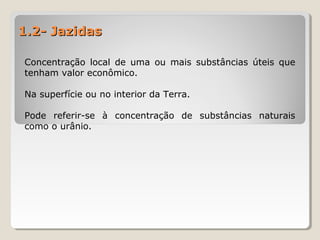 1.2- Jazidas1.2- Jazidas
Concentração local de uma ou mais substâncias úteis que
tenham valor econômico.
Na superfície ou no interior da Terra.
Pode referir-se à concentração de substâncias naturais
como o urânio.
 