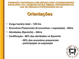 Orientações Carga horária total – 120 h/a Encontros Presenciais (8 encontros + exposição) - 36h/a Atividades (Eproinfo) – 84h/a  Certificação - 80% das atividades no Eproinfo - 80% dos encontros presenciais - participação na exposição FORMAÇÃO CONTINUADA E EM SERVIÇO PARA COORDENADORES ESCOLARES, PCA, REGENTES DE MULTIMEIOS, PROFESSORES DO  LAB. DE CIÊNCIAS E PROFESSORES DO LEI 