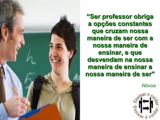 “ Ser professor obriga a opções constantes que cruzam nossa maneira de ser com a nossa maneira de ensinar, e que desvendam na nossa maneira de ensinar a nossa maneira de ser” Nóvoa 