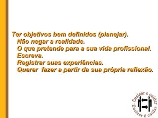 Ter objetivos bem definidos (planejar). Não negar a realidade. O que pretende para a sua vida profissional. Escreva. Registrar suas experiências. Querer  fazer a partir da sua própria reflexão.  