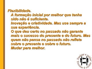 Flexibilidade. A formação inicial por melhor que tenha sido não é suficiente. Inovação e criatividade. Mas use sempre a sua experiência. O que deu certo no passado não garante mais o sucesso do presente e do futuro. Mas quem não pensa no passado não reflete sobre o presente e sobre o futuro. Mudar para melhor. 