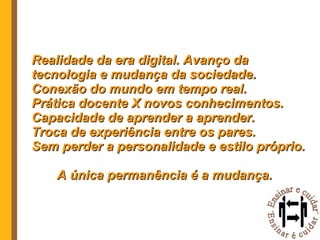 Realidade da era digital. Avanço da tecnologia e mudança da sociedade. Conexão do mundo em tempo real. Prática docente X novos conhecimentos. Capacidade de aprender a aprender. Troca de experiência entre os pares. Sem perder a personalidade e estilo próprio. A única permanência é a mudança. 