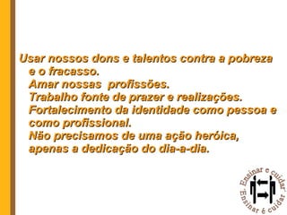 Usar nossos dons e talentos contra a pobreza e o fracasso. Amar nossas  profissões. Trabalho fonte de prazer e realizações. Fortalecimento da identidade como pessoa e como profissional. Não precisamos de uma ação heróica, apenas a dedicação do dia-a-dia. 
