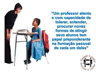 “ Um professor atento e com capacidade de tolerar, entender, procurar novas formas de atingir seus alunos tem papel preponderante na formação pessoal de cada um deles” 