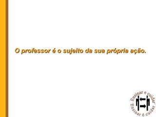 O professor é o sujeito da sua própria ação. 