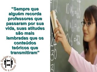 “ Sempre que alguém recorda professores que passaram por sua vida, suas atitudes são mais lembradas que os conteúdos teóricos que transmitiram” 