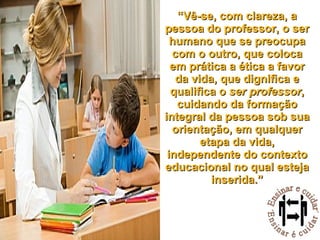 “ Vê-se, com clareza, a pessoa do professor, o ser humano que se preocupa com o outro, que coloca em prática a ética a favor da vida, que dignifica e qualifica o  ser professor , cuidando da formação integral da pessoa sob sua orientação, em qualquer etapa da vida, independente do contexto educacional no qual esteja inserida.” 