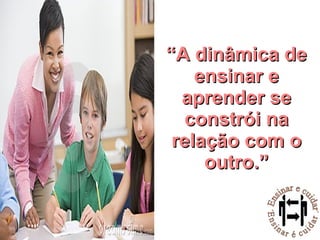 “ A dinâmica de ensinar e aprender se constrói na relação com o outro.” 