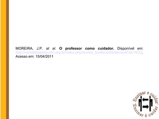 MOREIRA, J.P.  at al.  O professor como cuidador.  Disponível em: http://revistabioetica.cfm.org.br/index.php/revista_bioetica/article/viewFile/19/22 . Acesso em: 15/04/2011 