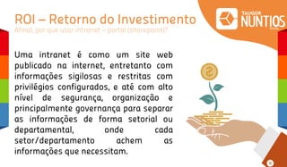 ROI – Retorno do Investimento
Afinal, por que usar intranet – portal (sharepoint)?
Uma intranet é como um site web
publicado na internet, entretanto com
informações sigilosas e restritas com
privilégios configurados, e até com alto
nível de segurança, organização e
principalmente governança para separar
as informações de forma setorial ou
departamental, onde cada
setor/departamento achem as
informações que necessitam.
 