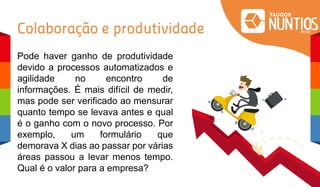 Colaboração e produtividade
Pode haver ganho de produtividade
devido a processos automatizados e
agilidade no encontro de
informações. É mais difícil de medir,
mas pode ser verificado ao mensurar
quanto tempo se levava antes e qual
é o ganho com o novo processo. Por
exemplo, um formulário que
demorava X dias ao passar por várias
áreas passou a levar menos tempo.
Qual é o valor para a empresa?
 