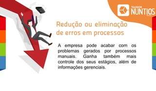 Redução ou eliminação
de erros em processos
A empresa pode acabar com os
problemas gerados por processos
manuais. Ganha também mais
controle dos seus estágios, além de
informações gerenciais.
 