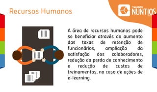 Recursos Humanos
A área de recursos humanos pode
se beneficiar através do aumento
das taxas de retenção de
funcionários, ampliação da
satisfação dos colaboradores,
redução da perda de conhecimento
e redução de custos de
treinamentos, no caso de ações de
e-learning.
 