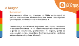 A Taugor
Quem somos?
Entre mudanças e crescimentos, hoje somos uma empresa consolidada
de soluções corporativas em TI e trabalhamos com softwares voltados
à gestão de documentos, gerenciamento de projetos, gestão de
qualidade, bom como na implantação de intranets, extranets e sistemas
web com base em tecnologia Microsoft.
Nossa empresa iniciou suas atividades em 2005 e surgiu a partir da
união de profissionais de diferentes áreas, que tinham como objetivo a
qualificaçãoe o desenvolvimento no mercado de TI.
 