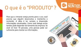 Para que a intranet esteja pronta para o uso, você
precisa que alguém desenvolva e mantenha o
conteúdo. A idéia é ter sempre a disposição
informações atualizadas. Como você delega essas
tarefas pode depender do tamanho da empresa. Se
você só tiver 10 pessoas, uma pessoa pode ser
suficiente para manter as informações.
O que é o "PRODUTO" ?
 