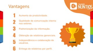 Vantagens
1 Aumento de produtividade.
Qualidade de comunicação interna
nos setores.
Padronização da informação.
Obtenção de relatórios gerenciais.
Independência e colaboração de
usuários.
Entrega de relatórios por perfil.
2
3
4
5
6
 