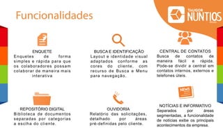 Funcionalidades
ENQUETE
Enquetes de forma
simples e rápida para que
os colaboradores possam
colaborar de maneira mais
interativa
REPOSITÓRIO DIGITAL
Biblioteca de documentos
separadas por categorias
a esclha do cliente.
CENTRAL DE CONTATOS
Busca de contatos de
maneira fácil e rápida.
Pode-se dividir a central em
contatos internos, externos e
telefones úteis.
OUVIDORIA
Relatório das solicitações,
detalhado por áreas
pré-definidas pelo cliente.
NOTÍCIAS E INFORMATIVO
Separados por áreas
segmentadas, a funcionalidade
de notícias exibe os principais
acontecimentos da empresa.
BUSCA E IDENTIFICAÇÂO
Layout e identidade visual
adaptados conforme as
cores do cliente, com
recurso de Busca e Menu
para navegação.
 