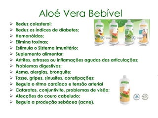 Aloé Vera Bebível Reduz colesterol; Reduz os índices de diabetes; Hemorróidas; Elimina toxinas; Estimula o Sistema imunitário; Suplemento alimentar; Artrites, artroses ou inflamações agudas das articulações; Problemas digestivos; Asma, alergias, bronquite; Tosse, gripes, sinusites, constipações; Regula o ritmo cardíaco e tensão arterial Cataratas, conjuntivite, problemas de visão; Afecções do couro cabeludo; Regula a produção sebácea (acne). 