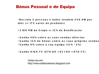 Recruta 5 pessoas e todos vendem 350 PW por  mês (+- 175 euros de produtos) 2100 PW de Grupo => 12% de Bonificação Ganha 40% sobre as suas vendas directas Ganha 12% de bónus sobre as suas próprias vendas Ganha 9% sobre a sua equipa (12% - 3%) ‏ Ganha €169,75 (€70,00 + €21,00 + €78,75) ‏ Bónus Pessoal e de Equipa Visite-nos em:  http://nwa-colaboradores.blogspot.com  