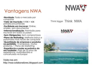 Vantagens NWA Novidade : Todo o mercado por conquistar Valor de Inscrição : 9,90€ + 40€ primeira encomenda Facilidade em inscrever : Online, simples, sem documentos Internacionalização : Permissão para inscrever em todos os países Sem Obrigações : Sem compromissos Plano de Marketing : Melhores bónus e patamares mais fáceis de conquistar Quantidade de empresas e produtos no portefólio : 13 empresas, muitos produtos, 1 Plano de Marketing Experiência e poder económico do seu fundador : mais de 25 anos de experiência, multimilionário e conceituado na Europa Visite-nos em:  http://nwa-colaboradores.blogspot.com  