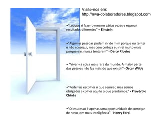 “ Loucura é fazer o mesmo várias vezes e esperar resultados diferentes” –  Einstein "Algumas pessoas podem rir de mim porque eu tentei e não consegui, mas com certeza eu rirei muito mais porque elas nunca tentaram" -  Darcy Ribeiro  “ Viver é a coisa mais rara do mundo. A maior parte das pessoas não faz mais do que existir.”-  Oscar Wilde “ Podemos escolher o que semear, mas somos obrigados a colher aquilo o que plantamos.”  - Provérbio Chinês "O insucesso é apenas uma oportunidade de começar de novo com mais inteligência" -  Henry Ford Visite-nos em:  http://nwa-colaboradores.blogspot.com  