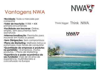 Vantagens NWA Novidade : Todo o mercado por conquistar Valor de Inscrição : 9,90€ + 40€ primeira encomenda Facilidade em inscrever : Online, simples, sem documentos nem assinaturas Internacionalização : Permissão para inscrever em todos os países Sem Obrigações : Sem compromissos Plano de Marketing : Melhores bónus e patamares mais fáceis de conquistar Quantidade de empresas e produtos no portefólio : 13 empresas, muitos produtos, 1 Plano de Marketing Experiência e poder económico do seu fundador : mais de 25 anos de experiência, multimilionário e conceituado na Europa 